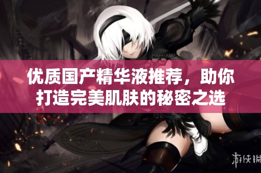 优质国产精华液推荐，助你打造完美肌肤的秘密之选