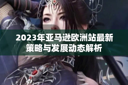 2023年亚马逊欧洲站最新策略与发展动态解析