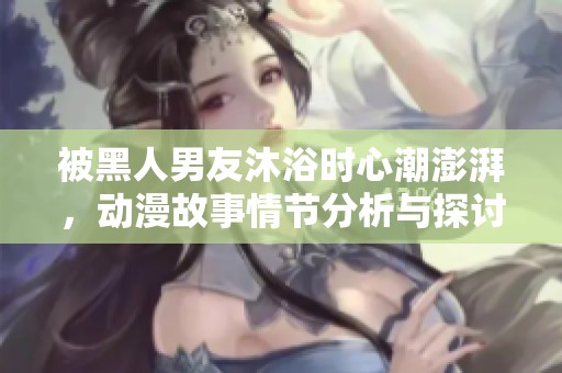 被黑人男友沐浴时心潮澎湃，动漫故事情节分析与探讨