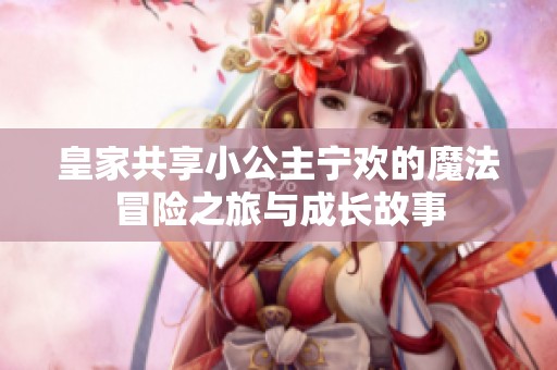 皇家共享小公主宁欢的魔法冒险之旅与成长故事