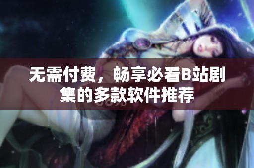 无需付费，畅享必看B站剧集的多款软件推荐