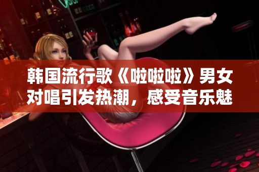 韩国流行歌《啦啦啦》男女对唱引发热潮，感受音乐魅力