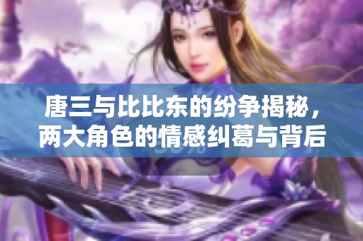 唐三与比比东的纷争揭秘，两大角色的情感纠葛与背后故事