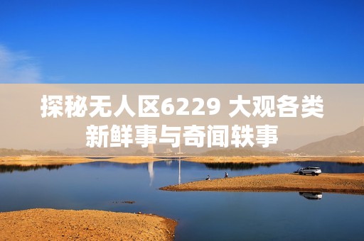 探秘无人区6229 大观各类新鲜事与奇闻轶事