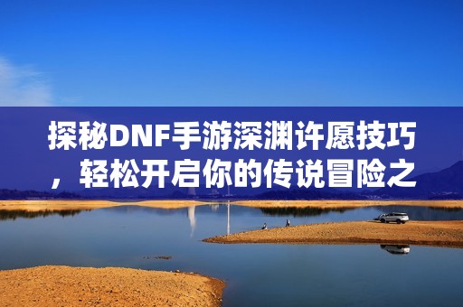 探秘DNF手游深渊许愿技巧，轻松开启你的传说冒险之旅
