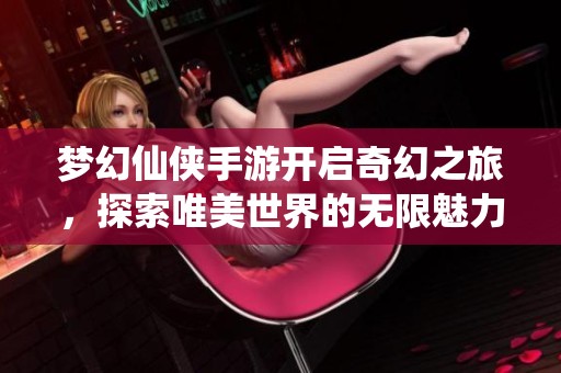 梦幻仙侠手游开启奇幻之旅，探索唯美世界的无限魅力