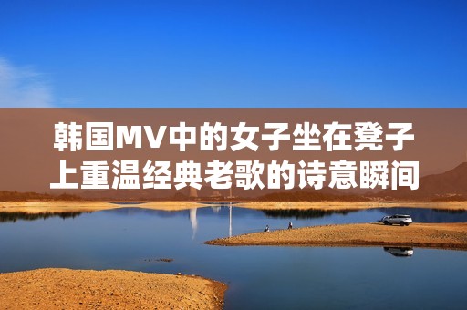 韩国MV中的女子坐在凳子上重温经典老歌的诗意瞬间