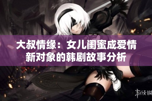 大叔情缘：女儿闺蜜成爱情新对象的韩剧故事分析