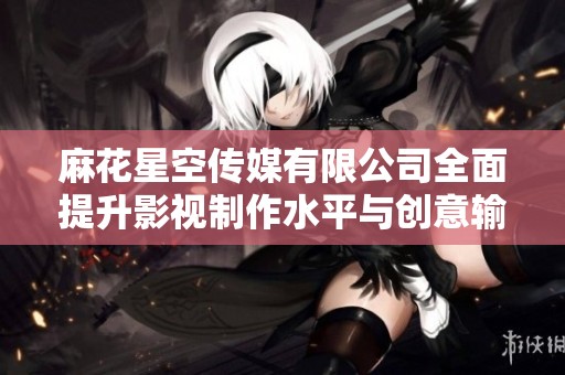 麻花星空传媒有限公司全面提升影视制作水平与创意输出