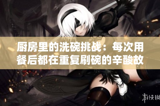 厨房里的洗碗挑战：每次用餐后都在重复刷碗的辛酸故事