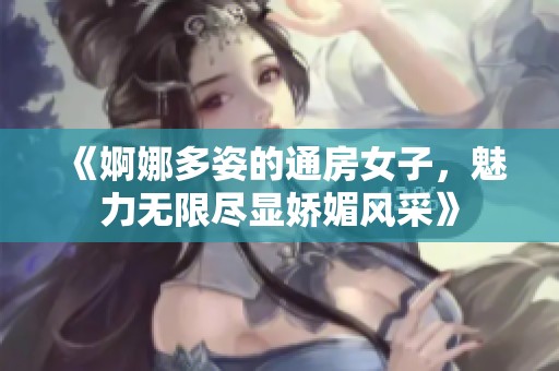 《婀娜多姿的通房女子，魅力无限尽显娇媚风采》