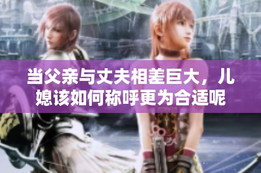当父亲与丈夫相差巨大，儿媳该如何称呼更为合适呢