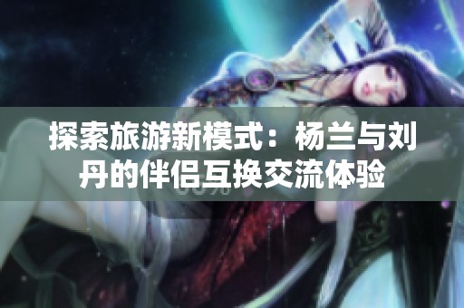 探索旅游新模式：杨兰与刘丹的伴侣互换交流体验