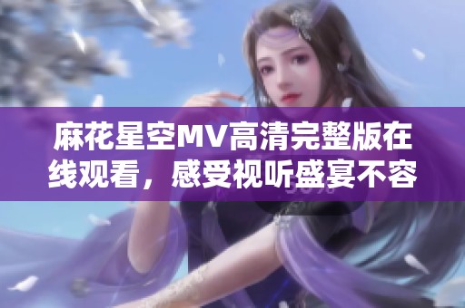 麻花星空MV高清完整版在线观看，感受视听盛宴不容错过
