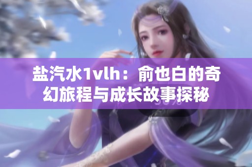 盐汽水1vlh：俞也白的奇幻旅程与成长故事探秘
