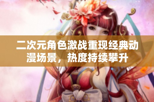 二次元角色激战重现经典动漫场景，热度持续攀升