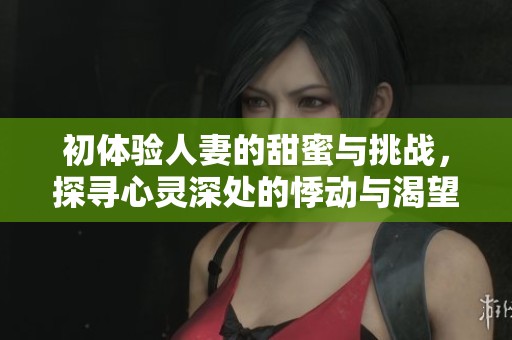 初体验人妻的甜蜜与挑战，探寻心灵深处的悸动与渴望