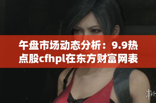 午盘市场动态分析：9.9热点股cfhpl在东方财富网表现如何
