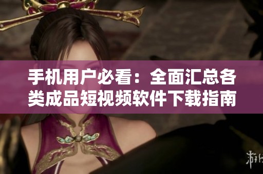 手机用户必看：全面汇总各类成品短视频软件下载指南