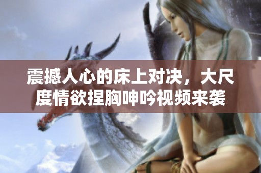 震撼人心的床上对决，大尺度情欲捏胸呻吟视频来袭
