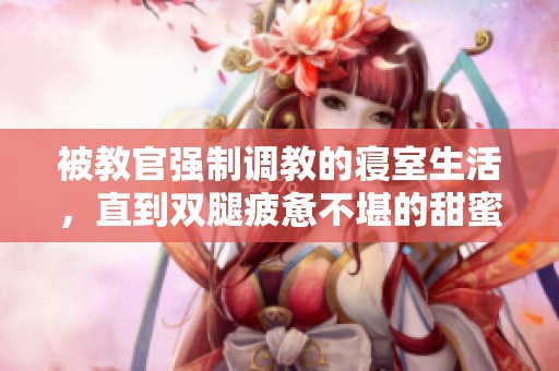 被教官强制调教的寝室生活，直到双腿疲惫不堪的甜蜜历程