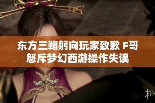 东方三鞠躬向玩家致歉 F哥怒斥梦幻西游操作失误