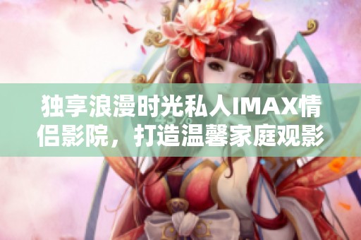 独享浪漫时光私人IMAX情侣影院，打造温馨家庭观影体验
