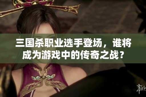 三国杀职业选手登场，谁将成为游戏中的传奇之战？