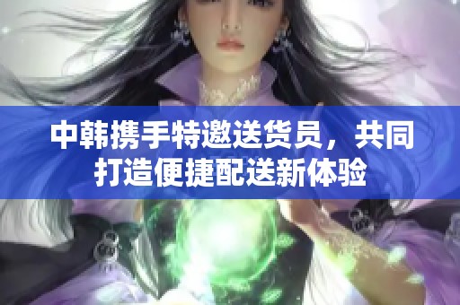 中韩携手特邀送货员，共同打造便捷配送新体验