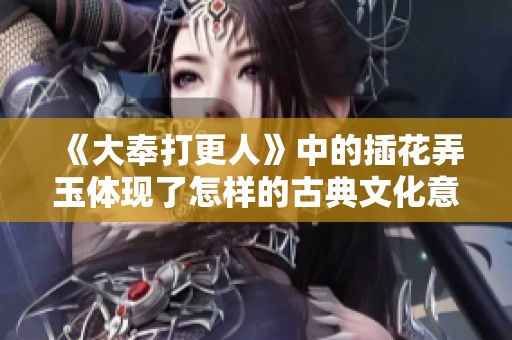 《大奉打更人》中的插花弄玉体现了怎样的古典文化意蕴