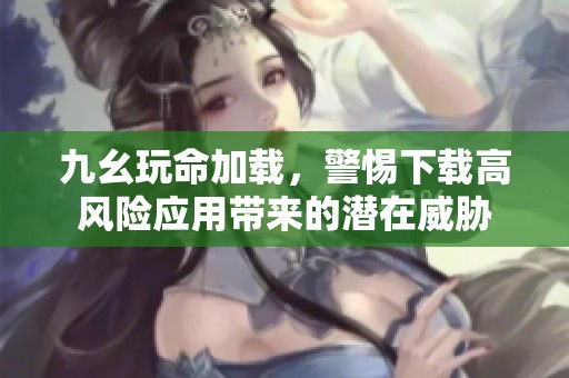 九幺玩命加载，警惕下载高风险应用带来的潜在威胁