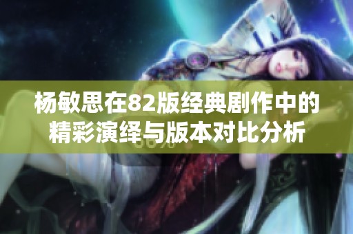杨敏思在82版经典剧作中的精彩演绎与版本对比分析