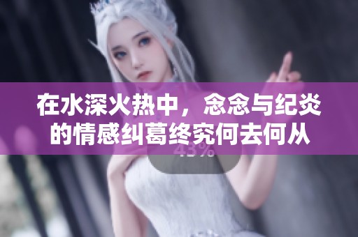 在水深火热中，念念与纪炎的情感纠葛终究何去何从