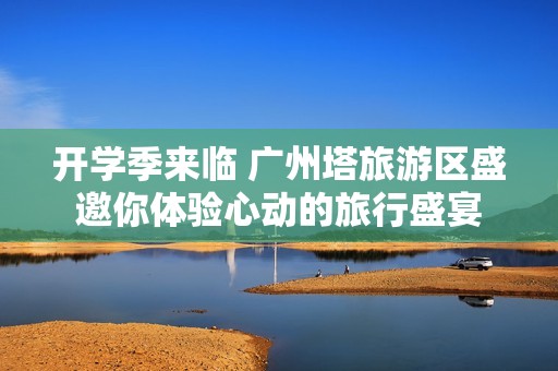 开学季来临 广州塔旅游区盛邀你体验心动的旅行盛宴