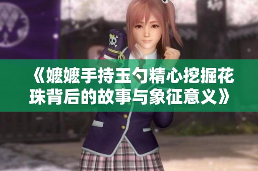 《嬷嬷手持玉勺精心挖掘花珠背后的故事与象征意义》