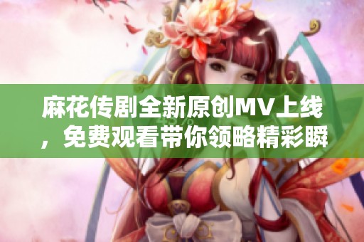 麻花传剧全新原创MV上线，免费观看带你领略精彩瞬间