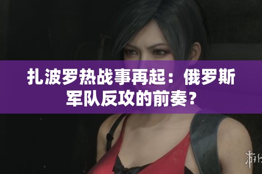 扎波罗热战事再起：俄罗斯军队反攻的前奏？