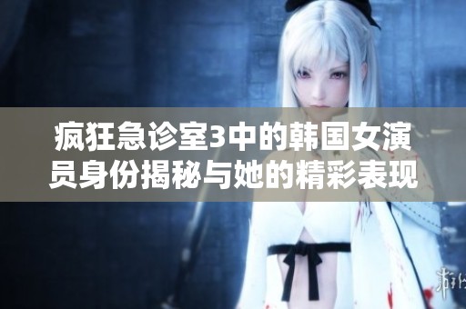 疯狂急诊室3中的韩国女演员身份揭秘与她的精彩表现