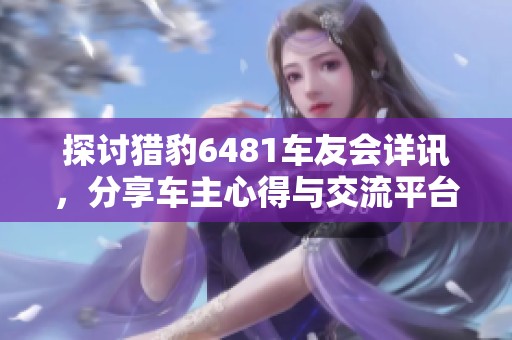 探讨猎豹6481车友会详讯，分享车主心得与交流平台