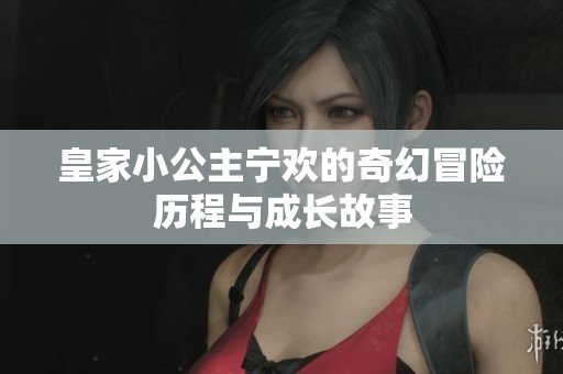 皇家小公主宁欢的奇幻冒险历程与成长故事