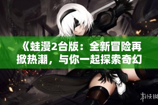 《蛙漫2台版：全新冒险再掀热潮，与你一起探索奇幻世界》