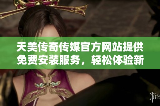 天美传奇传媒官方网站提供免费安装服务，轻松体验新内容