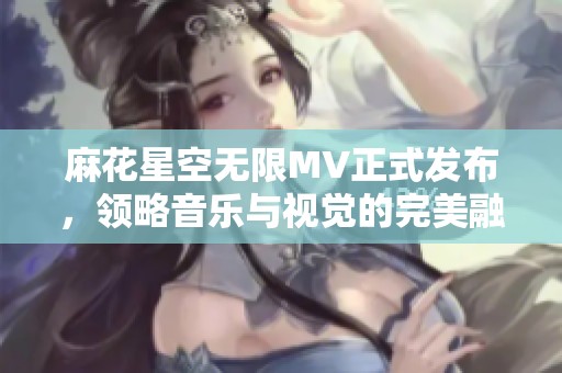 麻花星空无限MV正式发布，领略音乐与视觉的完美融合
