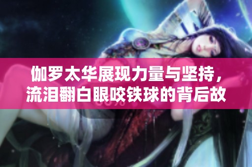 伽罗太华展现力量与坚持，流泪翻白眼咬铁球的背后故事