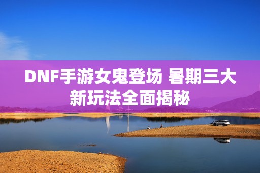 DNF手游女鬼登场 暑期三大新玩法全面揭秘