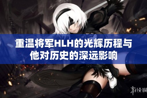 重温将军HLH的光辉历程与他对历史的深远影响