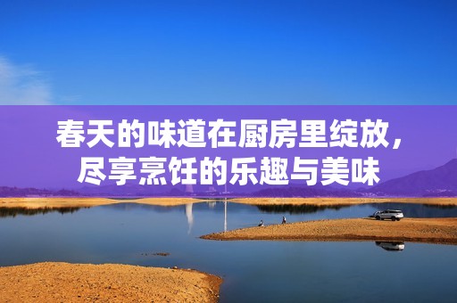 春天的味道在厨房里绽放，尽享烹饪的乐趣与美味