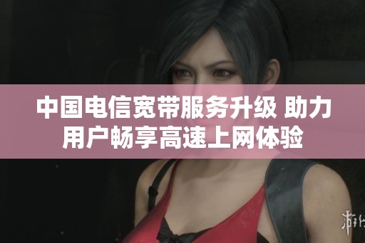中国电信宽带服务升级 助力用户畅享高速上网体验