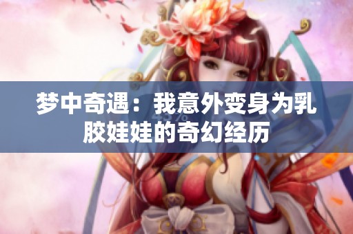 梦中奇遇：我意外变身为乳胶娃娃的奇幻经历
