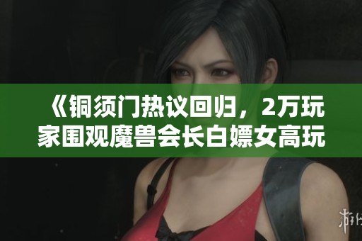 《铜须门热议回归，2万玩家围观魔兽会长白嫖女高玩事件》